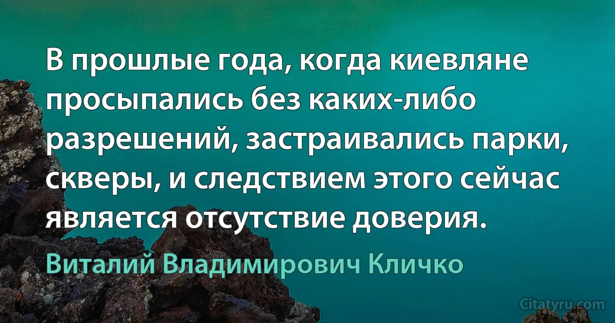 В прошлые года, когда киевляне просыпались без каких-либо разрешений, застраивались парки, скверы, и следствием этого сейчас является отсутствие доверия. (Виталий Владимирович Кличко)