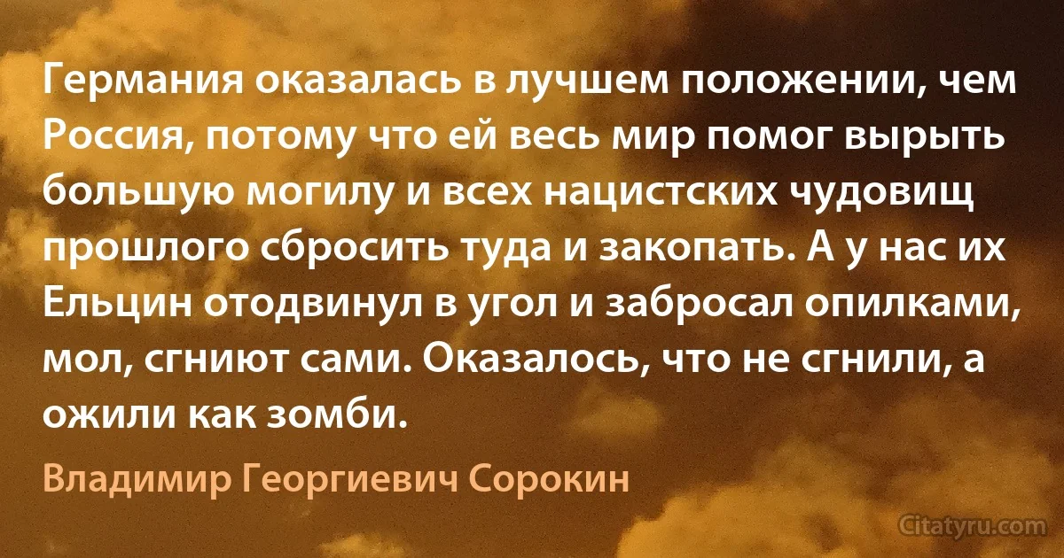 Германия оказалась в лучшем положении, чем Россия, потому что ей весь мир помог вырыть большую могилу и всех нацистских чудовищ прошлого сбросить туда и закопать. А у нас их Ельцин отодвинул в угол и забросал опилками, мол, сгниют сами. Оказалось, что не сгнили, а ожили как зомби. (Владимир Георгиевич Сорокин)