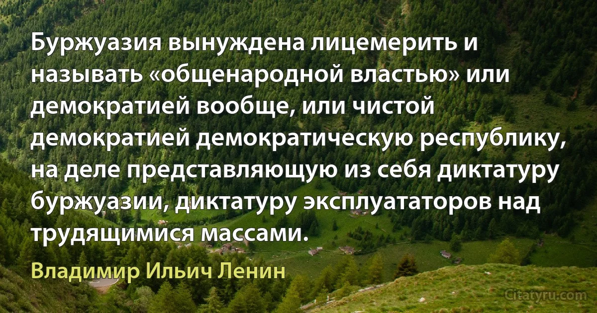 Буржуазия вынуждена лицемерить и называть «общенародной властью» или демократией вообще, или чистой демократией демократическую республику, на деле представляющую из себя диктатуру буржуазии, диктатуру эксплуататоров над трудящимися массами. (Владимир Ильич Ленин)