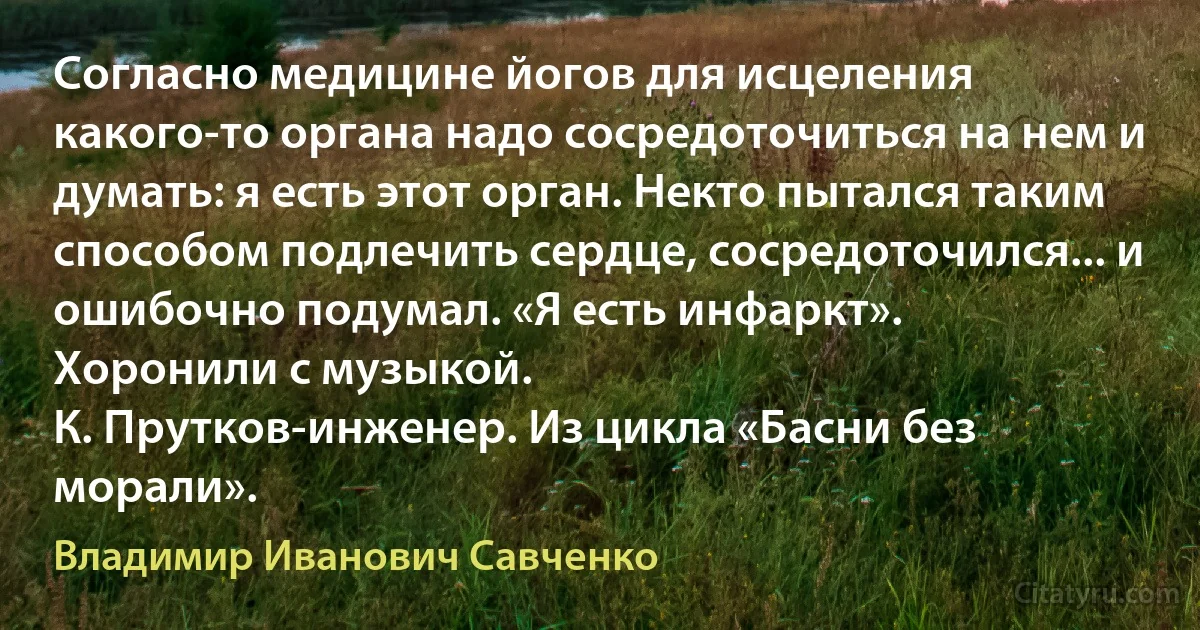 Согласно медицине йогов для исцеления какого-то органа надо сосредоточиться на нем и думать: я есть этот орган. Некто пытался таким способом подлечить сердце, сосредоточился... и ошибочно подумал. «Я есть инфаркт».
Хоронили с музыкой.
К. Прутков-инженер. Из цикла «Басни без морали». (Владимир Иванович Савченко)