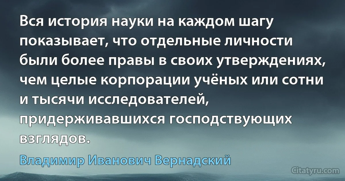 Вся история науки на каждом шагу показывает, что отдельные личности были более правы в своих утверждениях, чем целые корпорации учёных или сотни и тысячи исследователей, придерживавшихся господствующих взглядов. (Владимир Иванович Вернадский)