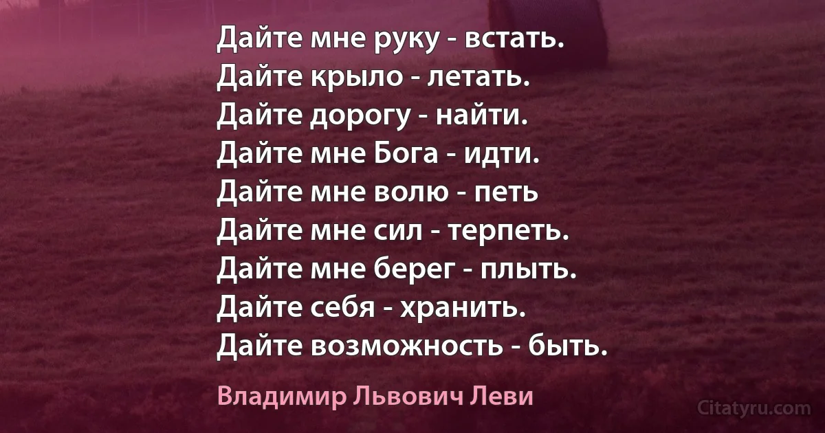 Дайте мне руку - встать.
Дайте крыло - летать.
Дайте дорогу - найти.
Дайте мне Бога - идти.
Дайте мне волю - петь
Дайте мне сил - терпеть.
Дайте мне берег - плыть.
Дайте себя - хранить.
Дайте возможность - быть. (Владимир Львович Леви)