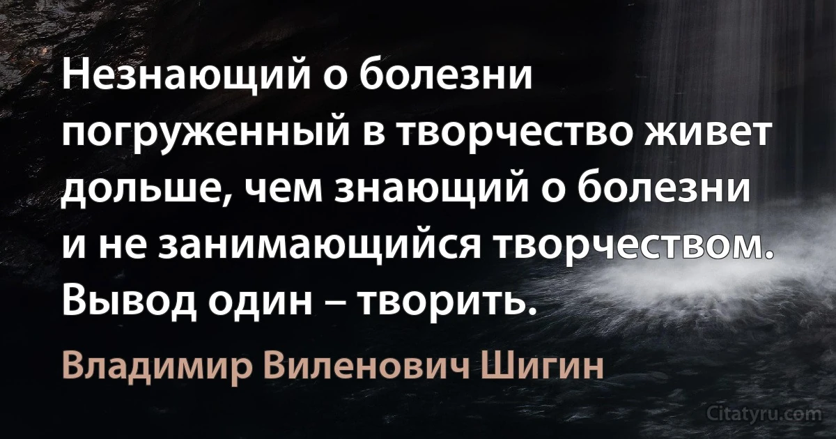 Незнающий о болезни погруженный в творчество живет дольше, чем знающий о болезни и не занимающийся творчеством. Вывод один – творить. (Владимир Виленович Шигин)