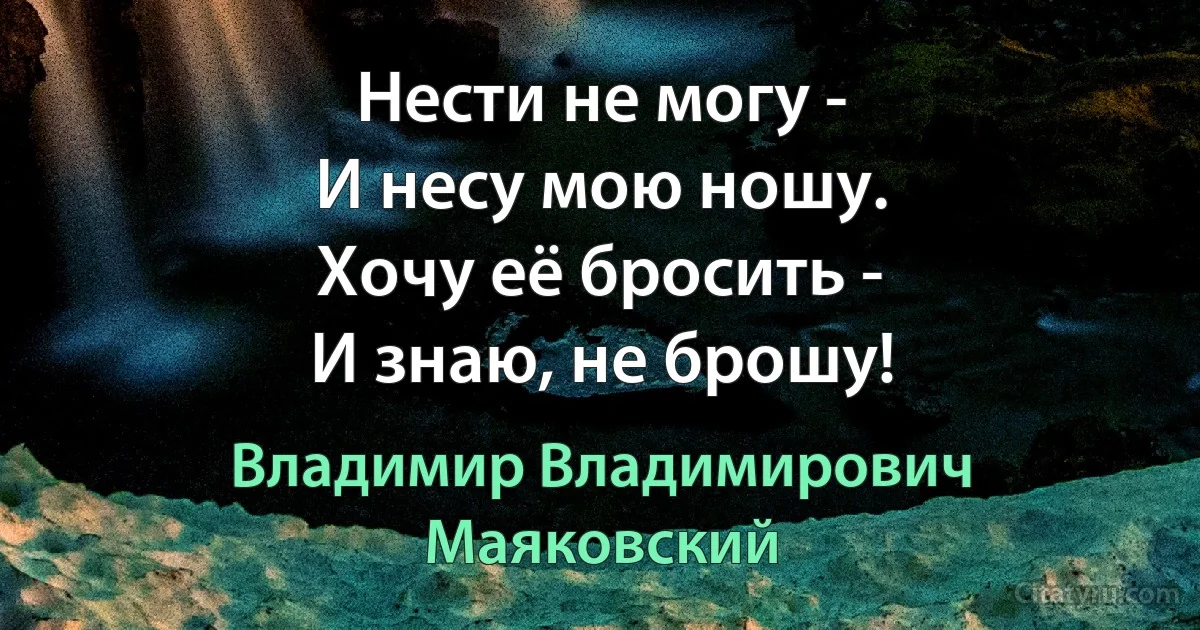 Нести не могу -
И несу мою ношу.
Хочу её бросить -
И знаю, не брошу! (Владимир Владимирович Маяковский)