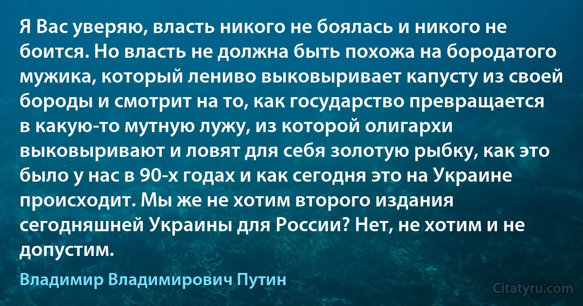 Я Вас уверяю, власть никого не боялась и никого не боится. Но власть не должна быть похожа на бородатого мужика, который лениво выковыривает капусту из своей бороды и смотрит на то, как государство превращается в какую-то мутную лужу, из которой олигархи выковыривают и ловят для себя золотую рыбку, как это было у нас в 90-х годах и как сегодня это на Украине происходит. Мы же не хотим второго издания сегодняшней Украины для России? Нет, не хотим и не допустим. (Владимир Владимирович Путин)