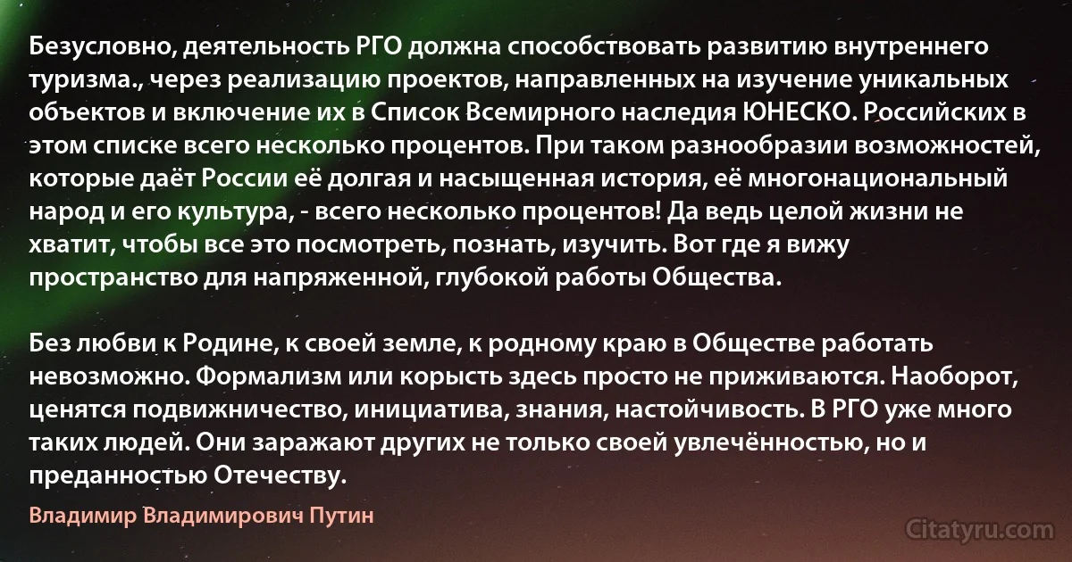 Безусловно, деятельность РГО должна способствовать развитию внутреннего туризма., через реализацию проектов, направленных на изучение уникальных объектов и включение их в Список Всемирного наследия ЮНЕСКО. Российских в этом списке всего несколько процентов. При таком разнообразии возможностей, которые даёт России её долгая и насыщенная история, её многонациональный народ и его культура, - всего несколько процентов! Да ведь целой жизни не хватит, чтобы все это посмотреть, познать, изучить. Вот где я вижу пространство для напряженной, глубокой работы Общества.

Без любви к Родине, к своей земле, к родному краю в Обществе работать невозможно. Формализм или корысть здесь просто не приживаются. Наоборот, ценятся подвижничество, инициатива, знания, настойчивость. В РГО уже много таких людей. Они заражают других не только своей увлечённостью, но и преданностью Отечеству. (Владимир Владимирович Путин)