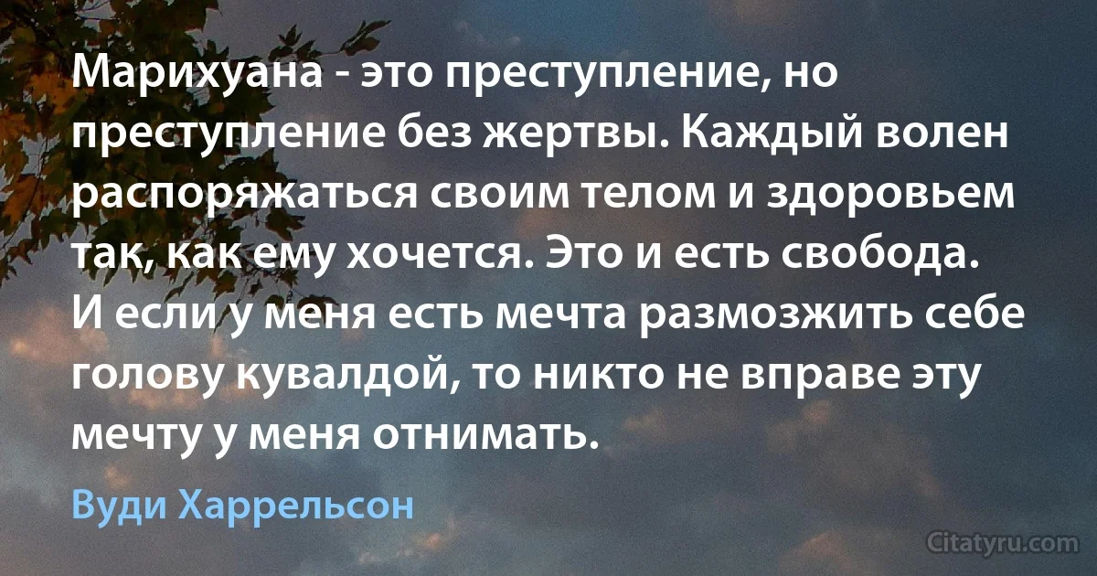 Марихуана - это преступление, но преступление без жертвы. Каждый волен распоряжаться своим телом и здоровьем так, как ему хочется. Это и есть свобода. И если у меня есть мечта размозжить себе голову кувалдой, то никто не вправе эту мечту у меня отнимать. (Вуди Харрельсон)