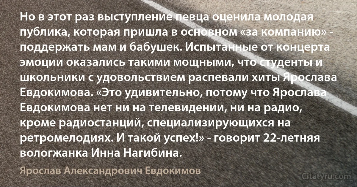 Но в этот раз выступление певца оценила молодая публика, которая пришла в основном «за компанию» - поддержать мам и бабушек. Испытанные от концерта эмоции оказались такими мощными, что студенты и школьники с удовольствием распевали хиты Ярослава Евдокимова. «Это удивительно, потому что Ярослава Евдокимова нет ни на телевидении, ни на радио, кроме радиостанций, специализирующихся на ретромелодиях. И такой успех!» - говорит 22-летняя вологжанка Инна Нагибина. (Ярослав Александрович Евдокимов)