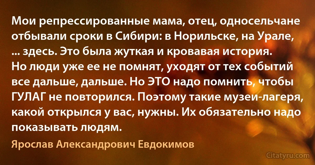 Мои репрессированные мама, отец, односельчане отбывали сроки в Сибири: в Норильске, на Урале, ... здесь. Это была жуткая и кровавая история. Но люди уже ее не помнят, уходят от тех событий все дальше, дальше. Но ЭТО надо помнить, чтобы ГУЛАГ не повторился. Поэтому такие музеи-лагеря, какой открылся у вас, нужны. Их обязательно надо показывать людям. (Ярослав Александрович Евдокимов)