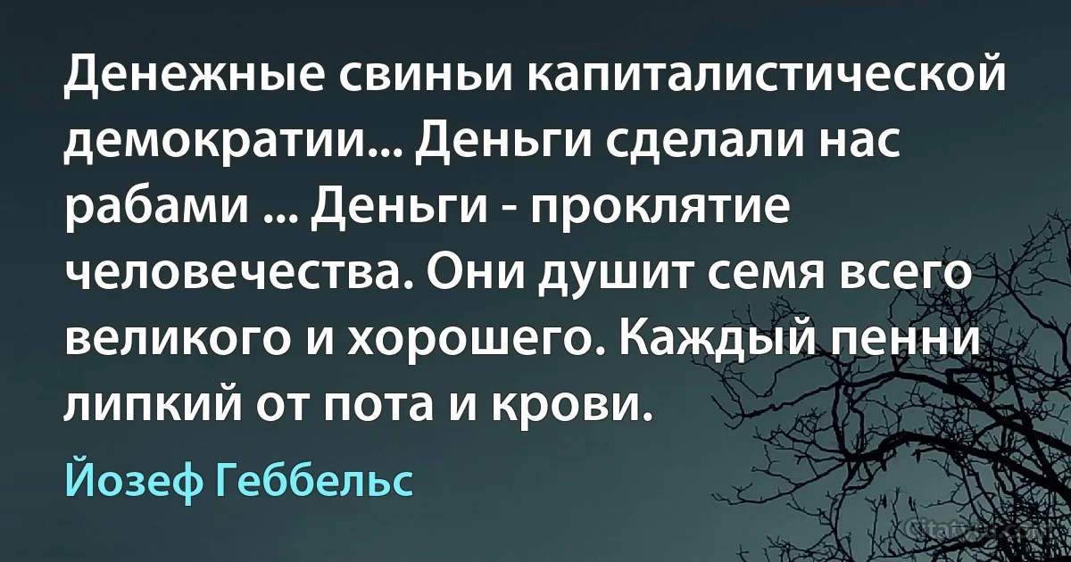 Денежные свиньи капиталистической демократии... Деньги сделали нас рабами ... Деньги - проклятие человечества. Они душит семя всего великого и хорошего. Каждый пенни липкий от пота и крови. (Йозеф Геббельс)