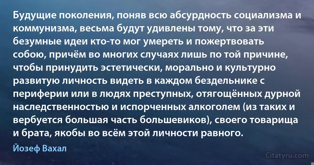 Будущие поколения, поняв всю абсурдность социализма и коммунизма, весьма будут удивлены тому, что за эти безумные идеи кто-то мог умереть и пожертвовать собою, причём во многих случаях лишь по той причине, чтобы принудить эстетически, морально и культурно развитую личность видеть в каждом бездельнике с периферии или в людях преступных, отягощённых дурной наследственностью и испорченных алкоголем (из таких и вербуется большая часть большевиков), своего товарища и брата, якобы во всём этой личности равного. (Йозеф Вахал)