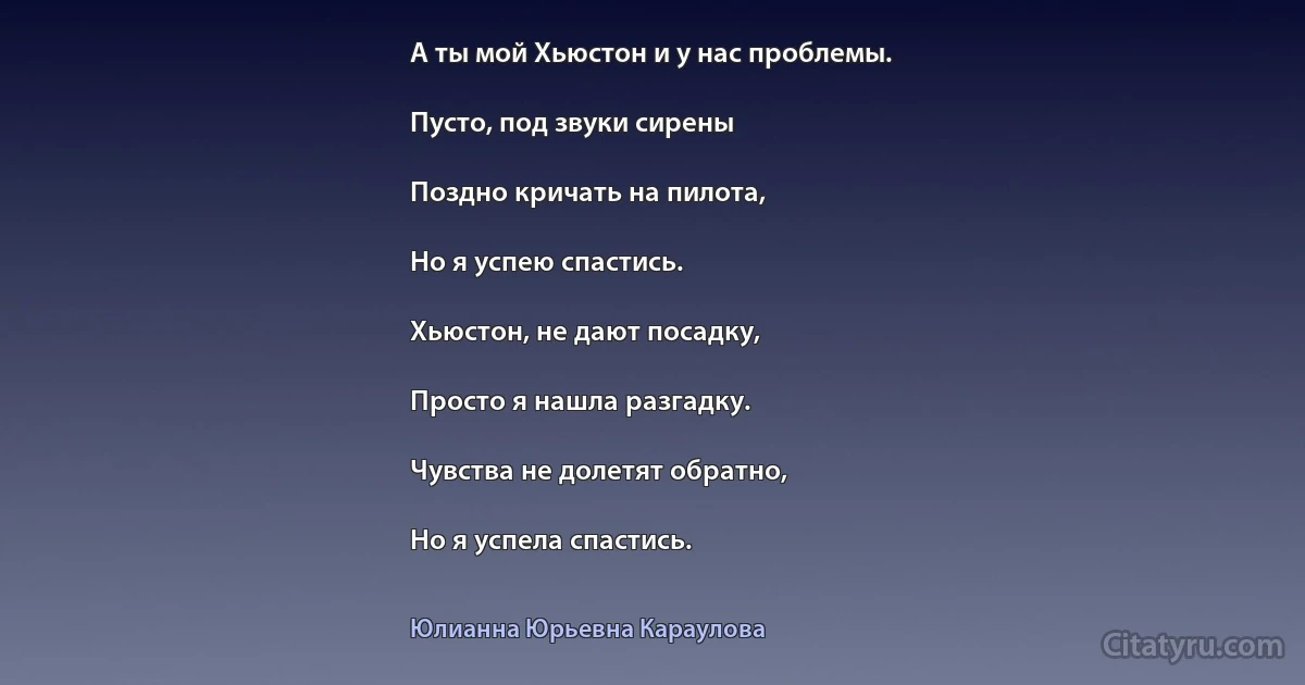 А ты мой Хьюстон и у нас проблемы.

Пусто, под звуки сирены

Поздно кричать на пилота,

Но я успею спастись.

Хьюстон, не дают посадку,

Просто я нашла разгадку.

Чувства не долетят обратно,

Но я успела спастись. (Юлианна Юрьевна Караулова)