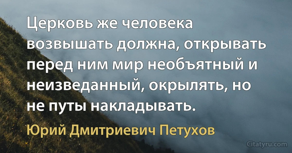 Церковь же человека возвышать должна, открывать перед ним мир необъятный и неизведанный, окрылять, но не путы накладывать. (Юрий Дмитриевич Петухов)