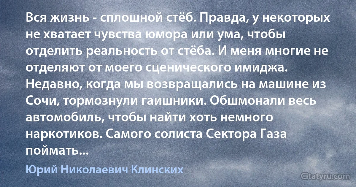 Вся жизнь - сплошной стёб. Правда, у некоторых не хватает чувства юмора или ума, чтобы отделить реальность от стёба. И меня многие не отделяют oт моего сценического имиджа. Недавно, когда мы возвращались на машине из Сочи, тормознули гаишники. Обшмонали весь автомобиль, чтобы найти хоть немного наркотиков. Самого солиста Сектора Газа поймать... (Юрий Николаевич Клинских)