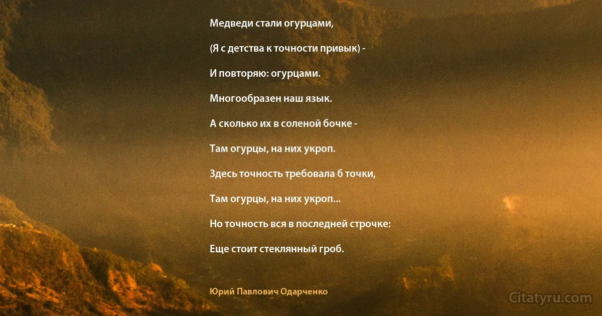 Медведи стали огурцами,

(Я с детства к точности привык) -

И повторяю: огурцами.

Многообразен наш язык.

А сколько их в соленой бочке -

Там огурцы, на них укроп.

Здесь точность требовала б точки,

Там огурцы, на них укроп...

Но точность вся в последней строчке:

Еще стоит стеклянный гроб. (Юрий Павлович Одарченко)