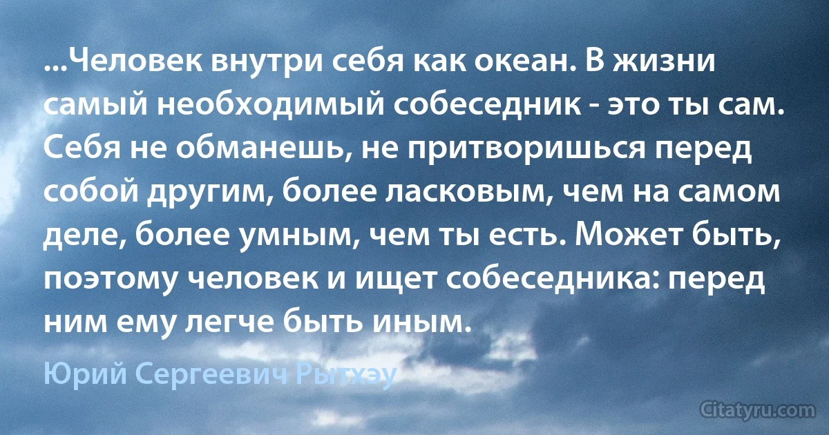 ...Человек внутри себя как океан. В жизни самый необходимый собеседник - это ты сам. Себя не обманешь, не притворишься перед собой другим, более ласковым, чем на самом деле, более умным, чем ты есть. Может быть, поэтому человек и ищет собеседника: перед ним ему легче быть иным. (Юрий Сергеевич Рытхэу)