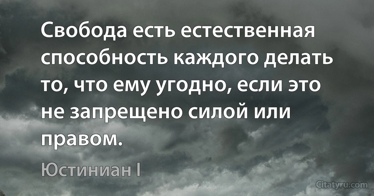 Свобода есть естественная способность каждого делать то, что ему угодно, если это не запрещено силой или правом. (Юстиниан I)