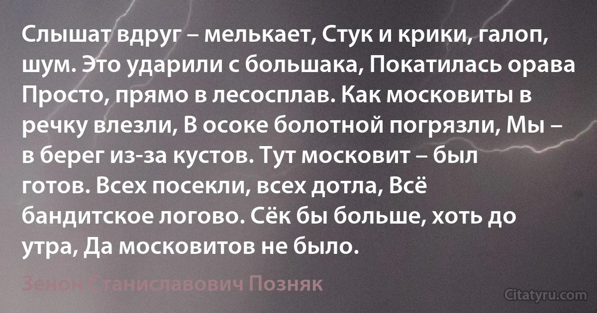 Слышат вдруг – мелькает, Стук и крики, галоп, шум. Это ударили с большака, Покатилась орава Просто, прямо в лесосплав. Как московиты в речку влезли, В осоке болотной погрязли, Мы – в берег из-за кустов. Тут московит – был готов. Всех посекли, всех дотла, Всё бандитское логово. Сёк бы больше, хоть до утра, Да московитов не было. (Зенон Станиславович Позняк)