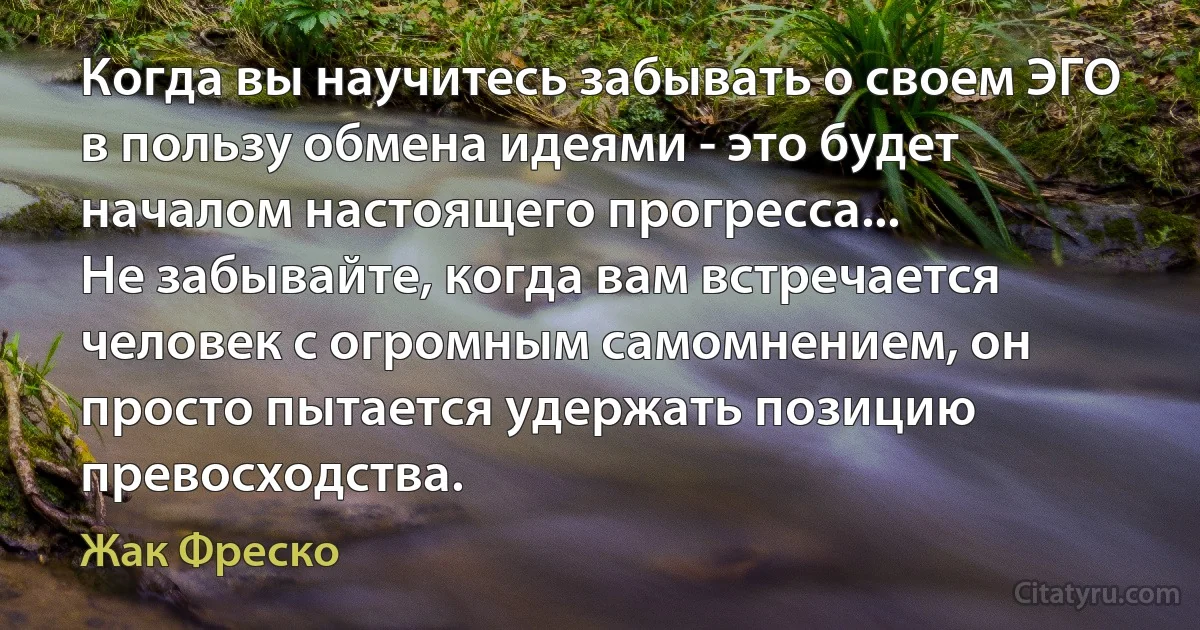 Когда вы научитесь забывать о своем ЭГО в пользу обмена идеями - это будет началом настоящего прогресса...
Не забывайте, когда вам встречается человек с огромным самомнением, он просто пытается удержать позицию превосходства. (Жак Фреско)