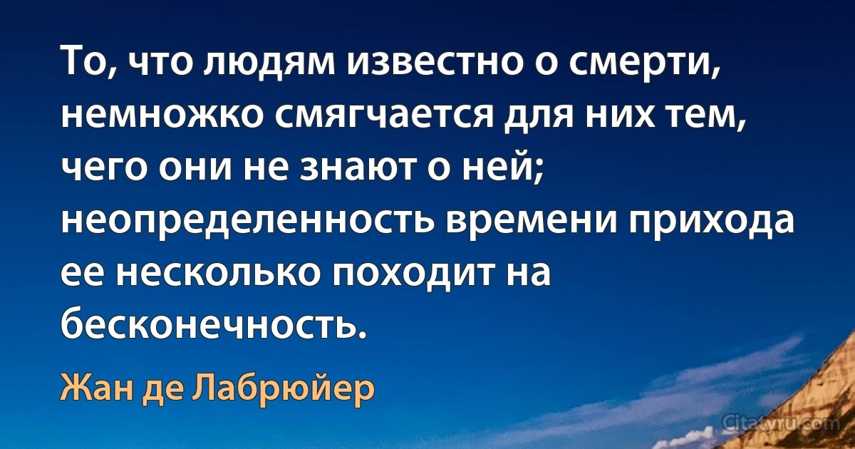 То, что людям известно о смерти, немножко смягчается для них тем, чего они не знают о ней; неопределенность времени прихода ее несколько походит на бесконечность. (Жан де Лабрюйер)