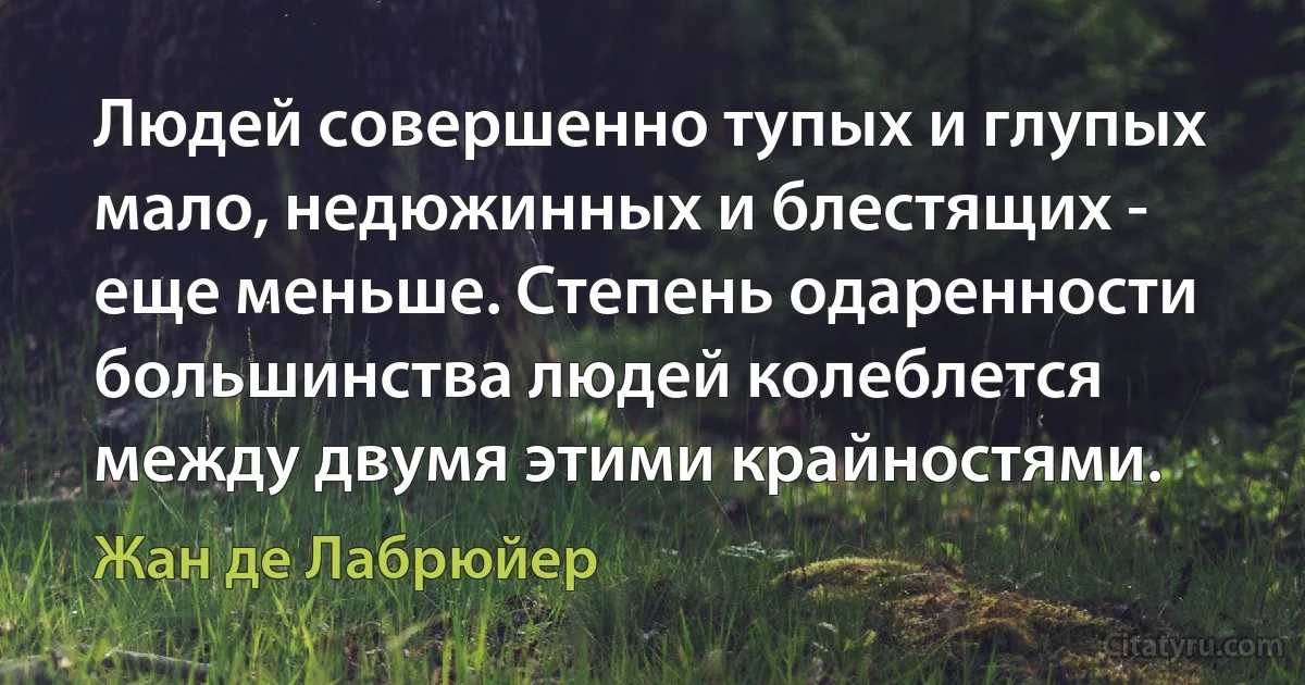 Людей совершенно тупых и глупых мало, недюжинных и блестящих - еще меньше. Степень одаренности большинства людей колеблется между двумя этими крайностями. (Жан де Лабрюйер)