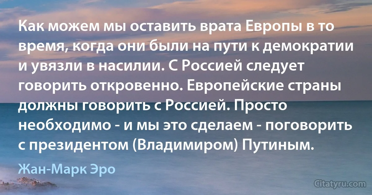 Как можем мы оставить врата Европы в то время, когда они были на пути к демократии и увязли в насилии. С Россией следует говорить откровенно. Европейские страны должны говорить с Россией. Просто необходимо - и мы это сделаем - поговорить с президентом (Владимиром) Путиным. (Жан-Марк Эро)