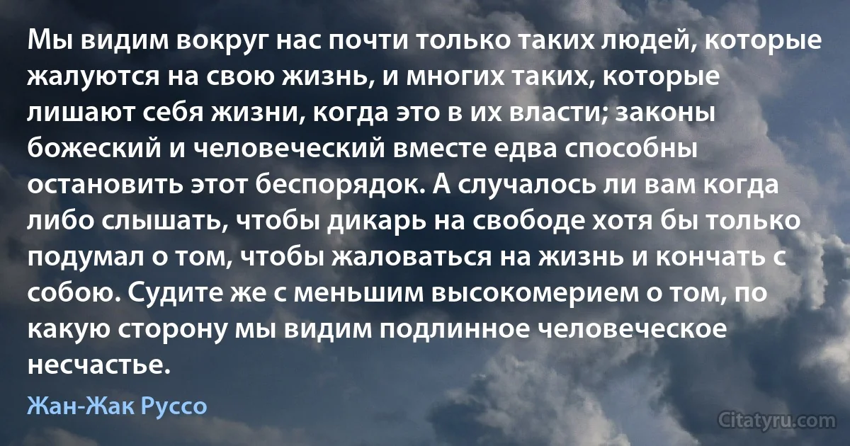 Мы видим вокруг нас почти только таких людей, которые жалуются на свою жизнь, и многих таких, которые лишают себя жизни, когда это в их власти; законы божеский и человеческий вместе едва способны остановить этот беспорядок. А случалось ли вам когда либо слышать, чтобы дикарь на свободе хотя бы только подумал о том, чтобы жаловаться на жизнь и кончать с собою. Судите же с меньшим высокомерием о том, по какую сторону мы видим подлинное человеческое несчастье. (Жан-Жак Руссо)