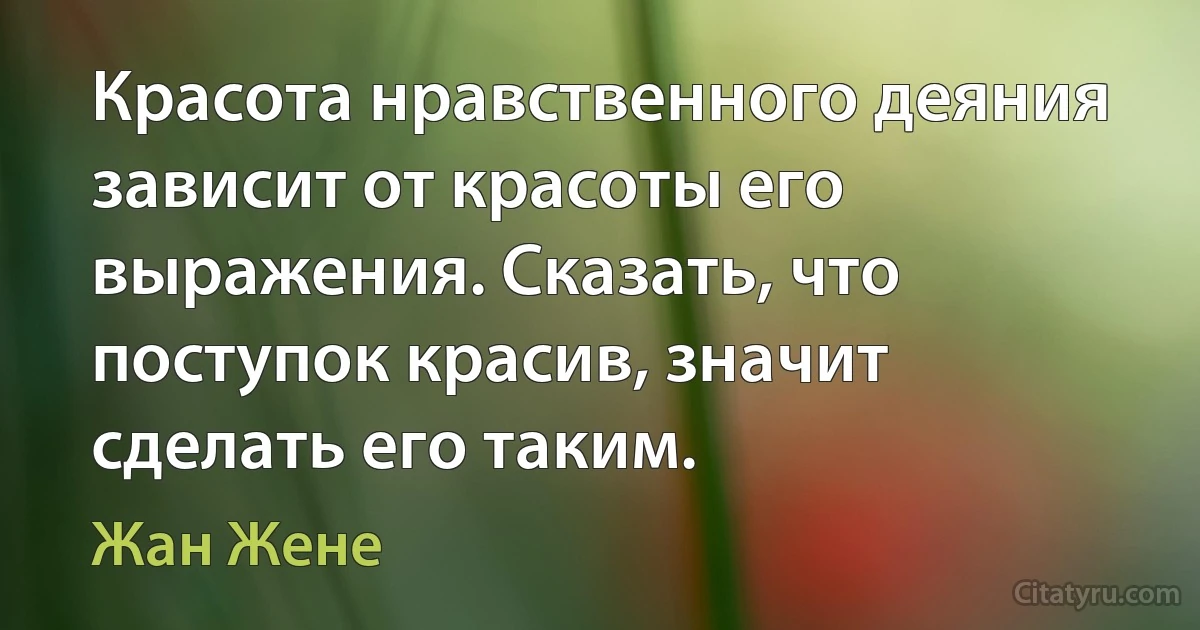 Красота нравственного деяния зависит от красоты его выражения. Сказать, что поступок красив, значит сделать его таким. (Жан Жене)