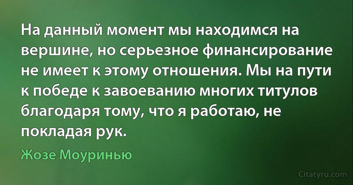 На данный момент мы находимся на вершине, но серьезное финансирование не имеет к этому отношения. Мы на пути к победе к завоеванию многих титулов благодаря тому, что я работаю, не покладая рук. (Жозе Моуринью)