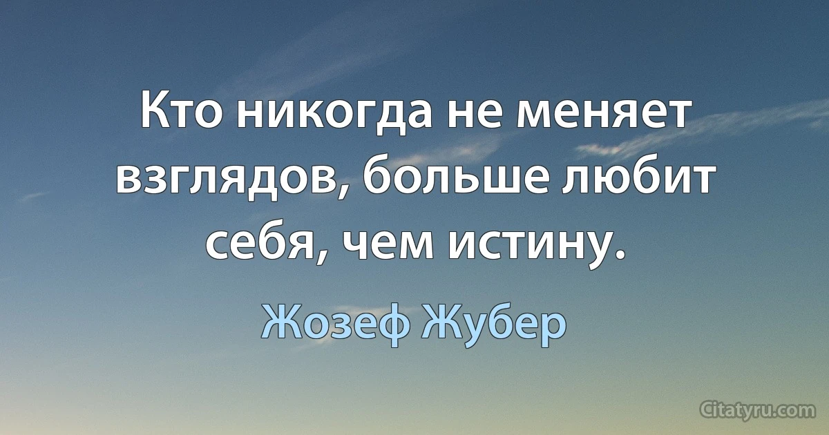 Кто никогда не меняет взглядов, больше любит себя, чем истину. (Жозеф Жубер)