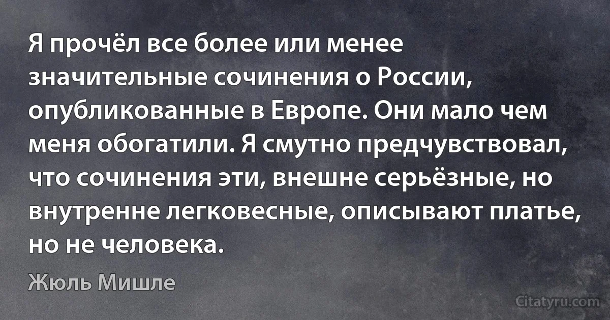 Я прочёл все более или менее значительные сочинения о России, опубликованные в Европе. Они мало чем меня обогатили. Я смутно предчувствовал, что сочинения эти, внешне серьёзные, но внутренне легковесные, описывают платье, но не человека. (Жюль Мишле)