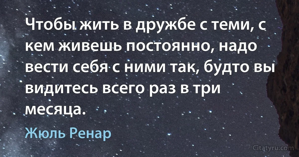 Чтобы жить в дружбе с теми, с кем живешь постоянно, надо вести себя с ними так, будто вы видитесь всего раз в три месяца. (Жюль Ренар)