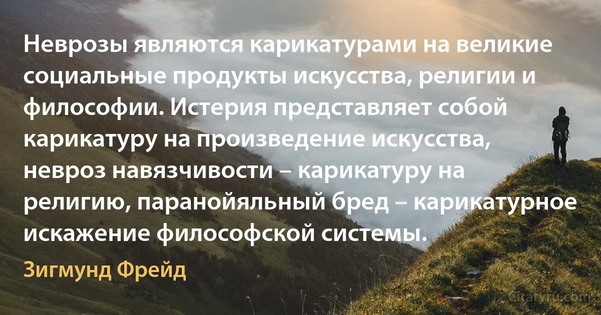 Неврозы являются карикатурами на великие социальные продукты искусства, религии и философии. Истерия представляет собой карикатуру на произведение искусства, невроз навязчивости – карикатуру на религию, паранойяльный бред – карикатурное искажение философской системы. (Зигмунд Фрейд)