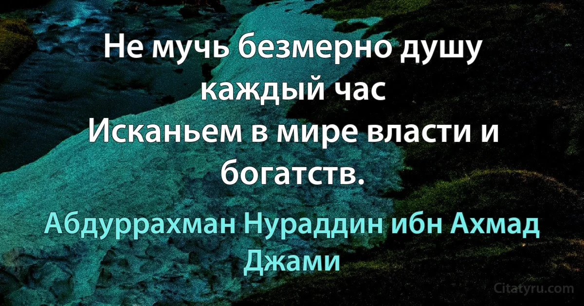 Не мучь безмерно душу каждый час
Исканьем в мире власти и богатств. (Абдуррахман Нураддин ибн Ахмад Джами)