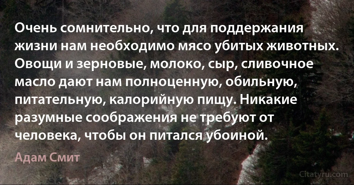 Очень сомнительно, что для поддержания жизни нам необходимо мясо убитых животных.
Овощи и зерновые, молоко, сыр, сливочное масло дают нам полноценную, обильную, питательную, калорийную пищу. Никакие разумные соображения не требуют от человека, чтобы он питался убоиной. (Адам Смит)