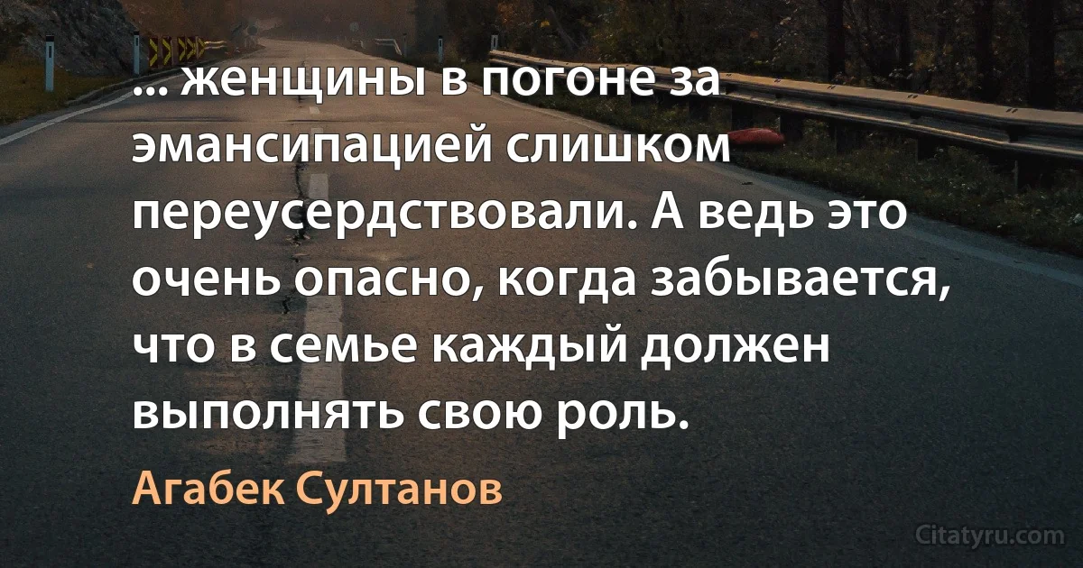 ... женщины в погоне за эмансипацией слишком переусердствовали. А ведь это очень опасно, когда забывается, что в семье каждый должен выполнять свою роль. (Агабек Султанов)