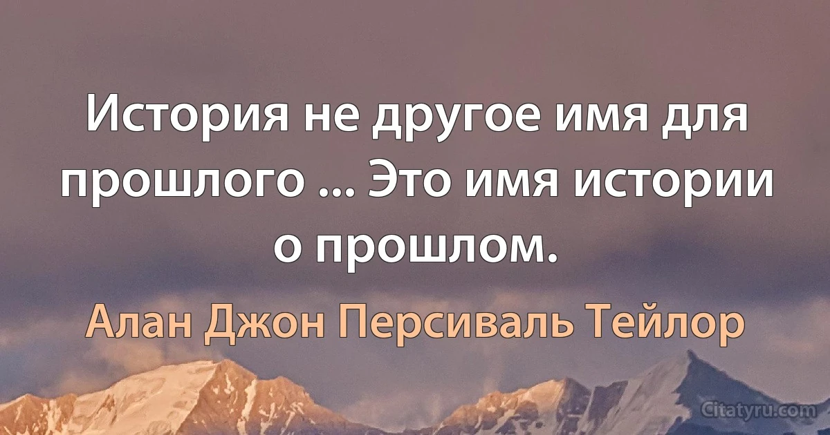 История не другое имя для прошлого ... Это имя истории о прошлом. (Алан Джон Персиваль Тейлор)