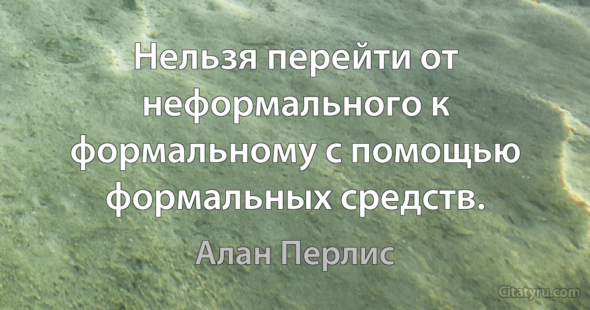 Нельзя перейти от неформального к формальному с помощью формальных средств. (Алан Перлис)