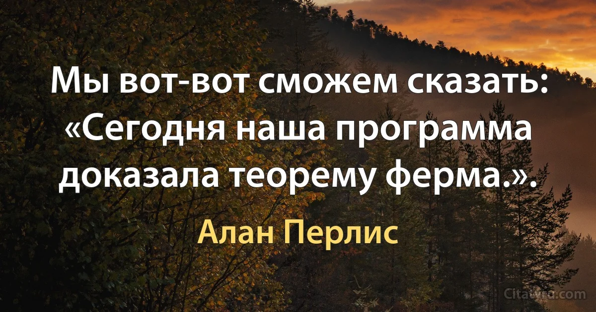 Мы вот-вот сможем сказать: «Сегодня наша программа доказала теорему ферма.». (Алан Перлис)