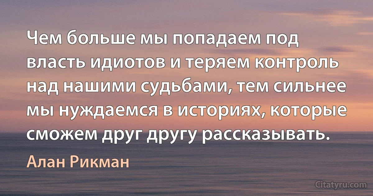 Чем больше мы попадаем под власть идиотов и теряем контроль над нашими судьбами, тем сильнее мы нуждаемся в историях, которые сможем друг другу рассказывать. (Алан Рикман)