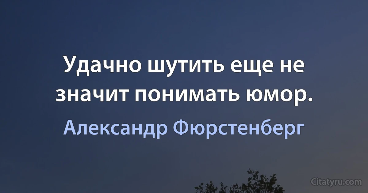 Удачно шутить еще не значит понимать юмор. (Александр Фюрстенберг)