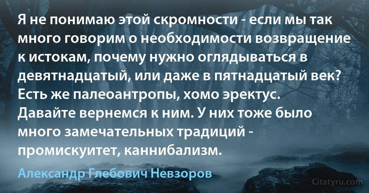 Я не понимаю этой скромности - если мы так много говорим о необходимости возвращение к истокам, почему нужно оглядываться в девятнадцатый, или даже в пятнадцатый век? Есть же палеоантропы, хомо эректус. Давайте вернемся к ним. У них тоже было много замечательных традиций - промискуитет, каннибализм. (Александр Глебович Невзоров)