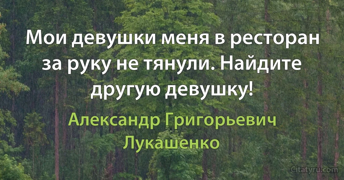 Мои девушки меня в ресторан за руку не тянули. Найдите другую девушку! (Александр Григорьевич Лукашенко)