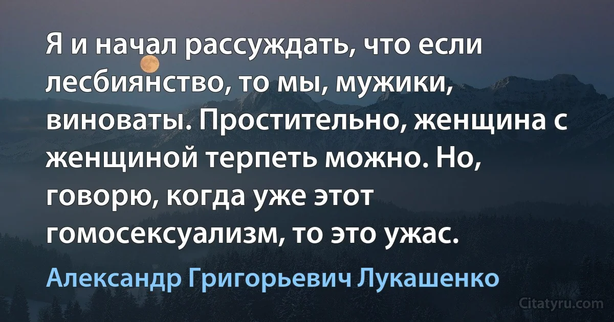 Я и начал рассуждать, что если лесбиянство, то мы, мужики, виноваты. Простительно, женщина с женщиной терпеть можно. Но, говорю, когда уже этот гомосексуализм, то это ужас. (Александр Григорьевич Лукашенко)