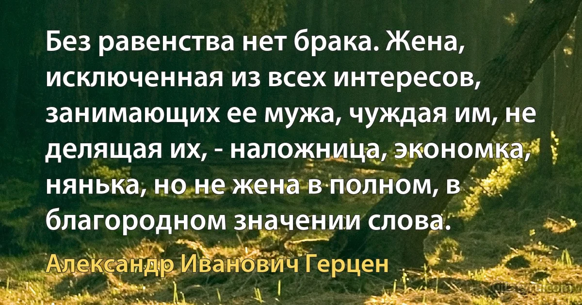 Без равенства нет брака. Жена, исключенная из всех интересов, занимающих ее мужа, чуждая им, не делящая их, - наложница, экономка, нянька, но не жена в полном, в благородном значении слова. (Александр Иванович Герцен)