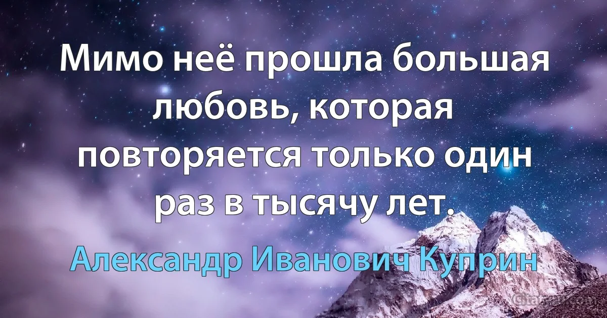 Мимо неё прошла большая любовь, которая повторяется только один раз в тысячу лет. (Александр Иванович Куприн)