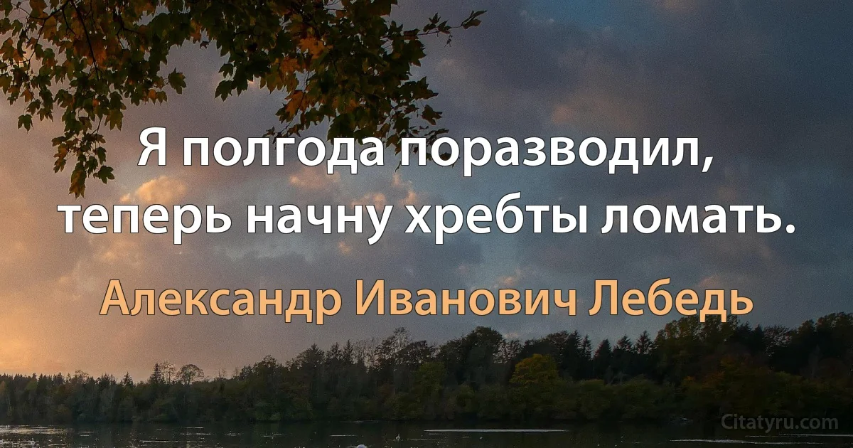 Я полгода поразводил, теперь начну хребты ломать. (Александр Иванович Лебедь)