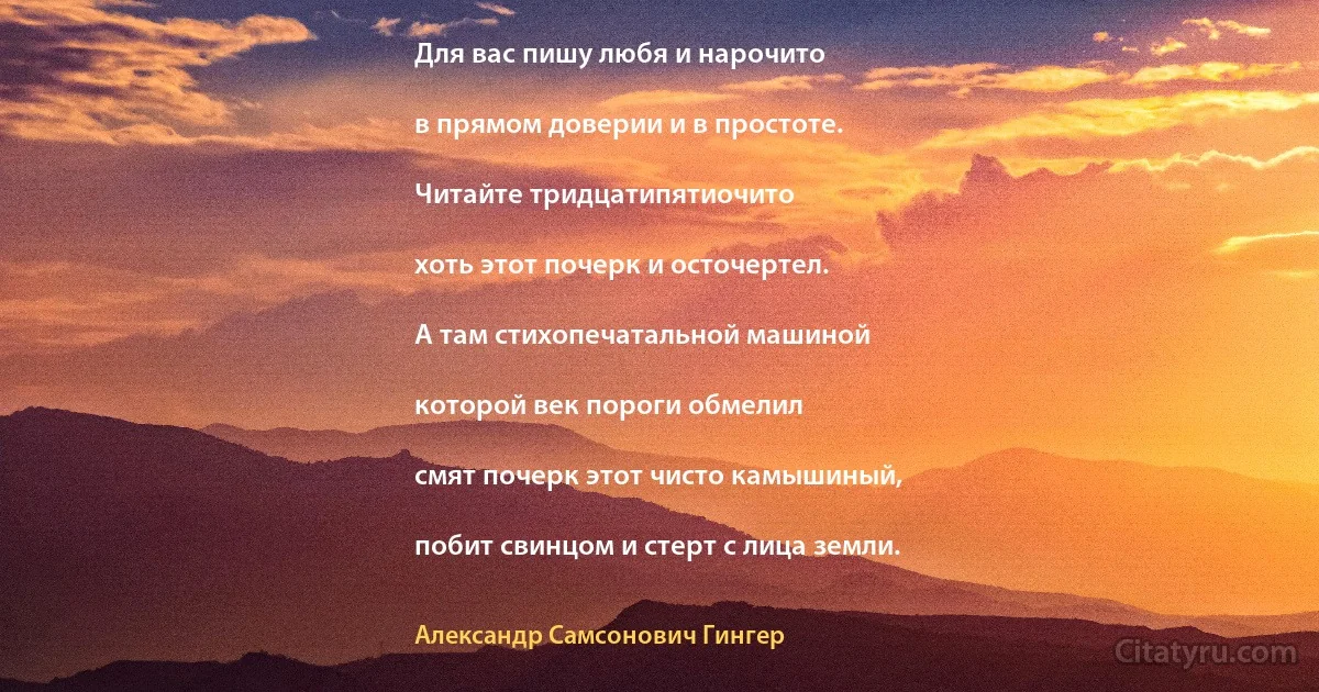 Для вас пишу любя и нарочито

в прямом доверии и в простоте.

Читайте тридцатипятиочито

хоть этот почерк и осточертел.

А там стихопечатальной машиной

которой век пороги обмелил

смят почерк этот чисто камышиный,

побит свинцом и стерт с лица земли. (Александр Самсонович Гингер)