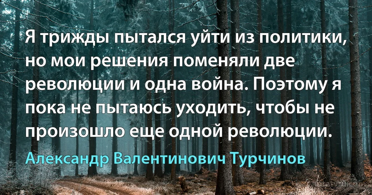 Я трижды пытался уйти из политики, но мои решения поменяли две революции и одна война. Поэтому я пока не пытаюсь уходить, чтобы не произошло еще одной революции. (Александр Валентинович Турчинов)