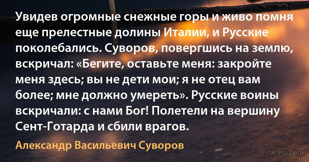 Увидев огромные снежные горы и живо помня еще прелестные долины Италии, и Русские поколебались. Суворов, повергшись на землю, вскричал: «Бегите, оставьте меня: закройте меня здесь; вы не дети мои; я не отец вам более; мне должно умереть». Русские воины вскричали: с нами Бог! Полетели на вершину Сент-Готарда и сбили врагов. (Александр Васильевич Суворов)